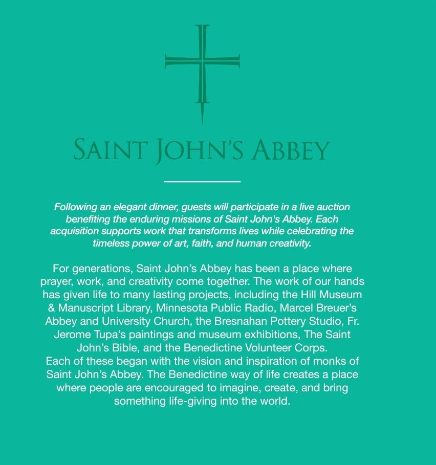 Saint John's Abbey: the evening's live auction benefits the Abbey's enduring missions — a community where prayer, work and creativity have given life to Minnesota Public Radio, the Hill Museum and Manuscript Library, The Saint John's Bible, and more.